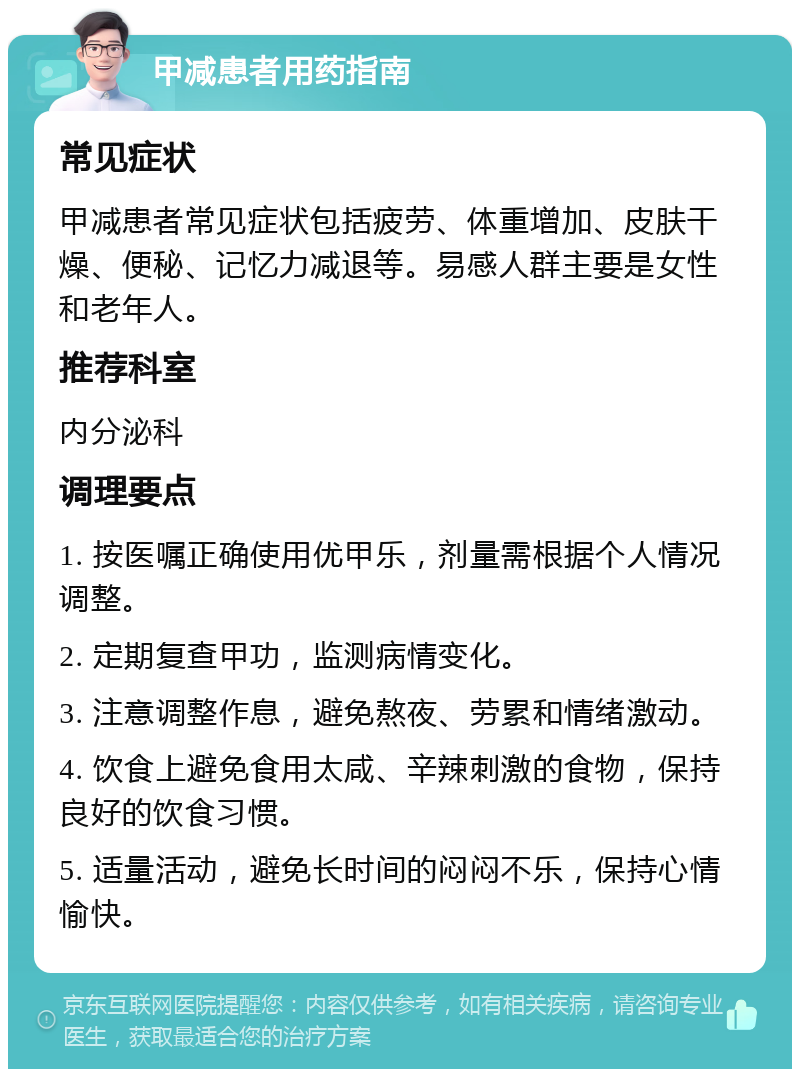 甲减患者用药指南 常见症状 甲减患者常见症状包括疲劳、体重增加、皮肤干燥、便秘、记忆力减退等。易感人群主要是女性和老年人。 推荐科室 内分泌科 调理要点 1. 按医嘱正确使用优甲乐，剂量需根据个人情况调整。 2. 定期复查甲功，监测病情变化。 3. 注意调整作息，避免熬夜、劳累和情绪激动。 4. 饮食上避免食用太咸、辛辣刺激的食物，保持良好的饮食习惯。 5. 适量活动，避免长时间的闷闷不乐，保持心情愉快。