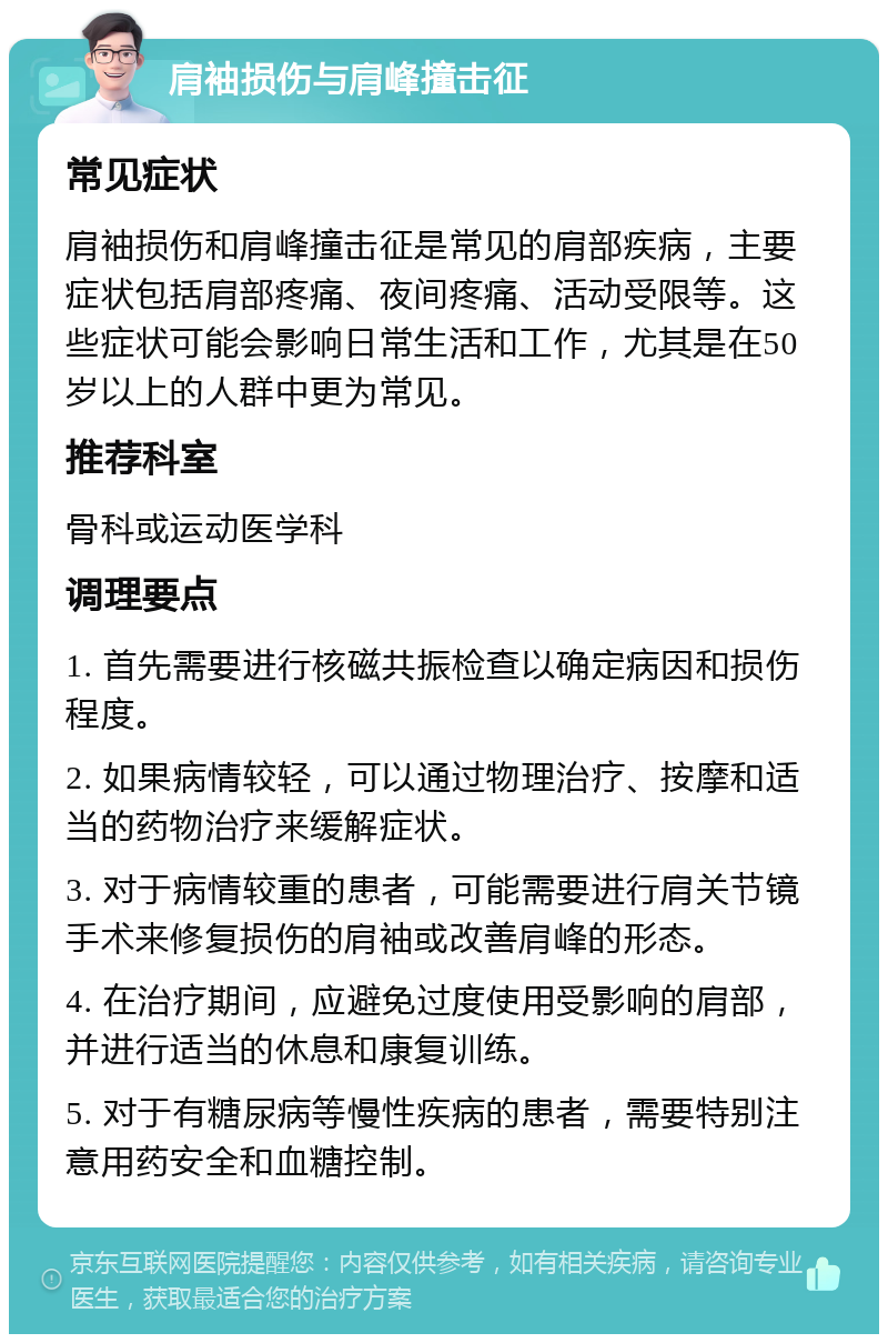 肩袖损伤与肩峰撞击征 常见症状 肩袖损伤和肩峰撞击征是常见的肩部疾病，主要症状包括肩部疼痛、夜间疼痛、活动受限等。这些症状可能会影响日常生活和工作，尤其是在50岁以上的人群中更为常见。 推荐科室 骨科或运动医学科 调理要点 1. 首先需要进行核磁共振检查以确定病因和损伤程度。 2. 如果病情较轻，可以通过物理治疗、按摩和适当的药物治疗来缓解症状。 3. 对于病情较重的患者，可能需要进行肩关节镜手术来修复损伤的肩袖或改善肩峰的形态。 4. 在治疗期间，应避免过度使用受影响的肩部，并进行适当的休息和康复训练。 5. 对于有糖尿病等慢性疾病的患者，需要特别注意用药安全和血糖控制。