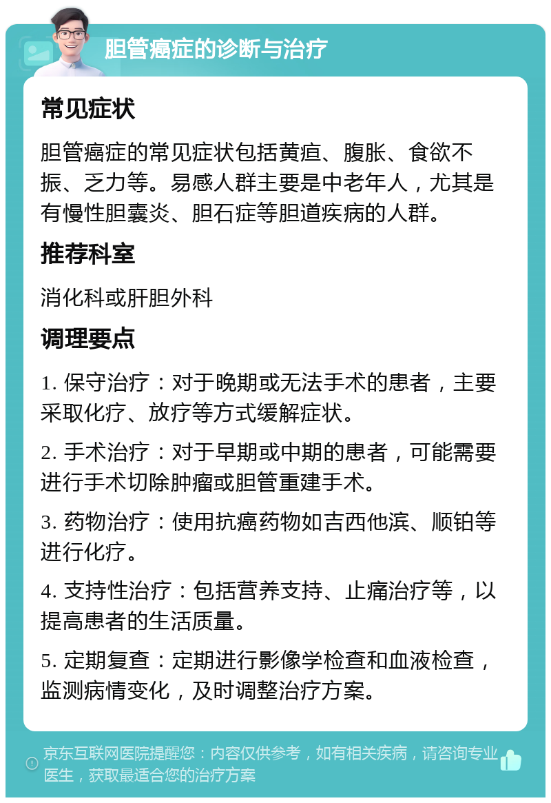 胆管癌症的诊断与治疗 常见症状 胆管癌症的常见症状包括黄疸、腹胀、食欲不振、乏力等。易感人群主要是中老年人，尤其是有慢性胆囊炎、胆石症等胆道疾病的人群。 推荐科室 消化科或肝胆外科 调理要点 1. 保守治疗：对于晚期或无法手术的患者，主要采取化疗、放疗等方式缓解症状。 2. 手术治疗：对于早期或中期的患者，可能需要进行手术切除肿瘤或胆管重建手术。 3. 药物治疗：使用抗癌药物如吉西他滨、顺铂等进行化疗。 4. 支持性治疗：包括营养支持、止痛治疗等，以提高患者的生活质量。 5. 定期复查：定期进行影像学检查和血液检查，监测病情变化，及时调整治疗方案。