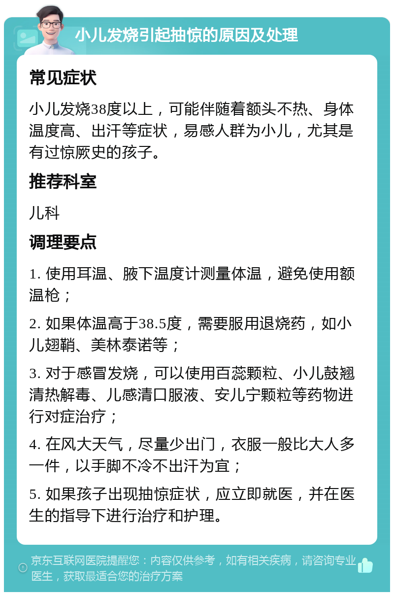 小儿发烧引起抽惊的原因及处理 常见症状 小儿发烧38度以上，可能伴随着额头不热、身体温度高、出汗等症状，易感人群为小儿，尤其是有过惊厥史的孩子。 推荐科室 儿科 调理要点 1. 使用耳温、腋下温度计测量体温，避免使用额温枪； 2. 如果体温高于38.5度，需要服用退烧药，如小儿翅鞘、美林泰诺等； 3. 对于感冒发烧，可以使用百蕊颗粒、小儿鼓翘清热解毒、儿感清口服液、安儿宁颗粒等药物进行对症治疗； 4. 在风大天气，尽量少出门，衣服一般比大人多一件，以手脚不冷不出汗为宜； 5. 如果孩子出现抽惊症状，应立即就医，并在医生的指导下进行治疗和护理。