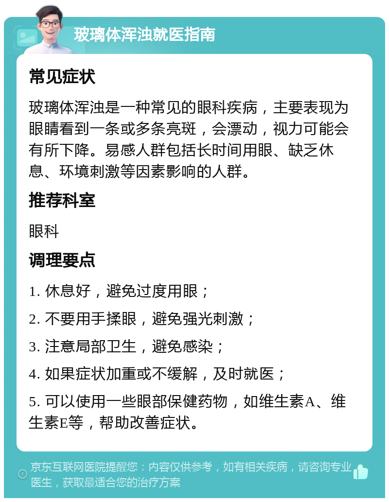 玻璃体浑浊就医指南 常见症状 玻璃体浑浊是一种常见的眼科疾病，主要表现为眼睛看到一条或多条亮斑，会漂动，视力可能会有所下降。易感人群包括长时间用眼、缺乏休息、环境刺激等因素影响的人群。 推荐科室 眼科 调理要点 1. 休息好，避免过度用眼； 2. 不要用手揉眼，避免强光刺激； 3. 注意局部卫生，避免感染； 4. 如果症状加重或不缓解，及时就医； 5. 可以使用一些眼部保健药物，如维生素A、维生素E等，帮助改善症状。