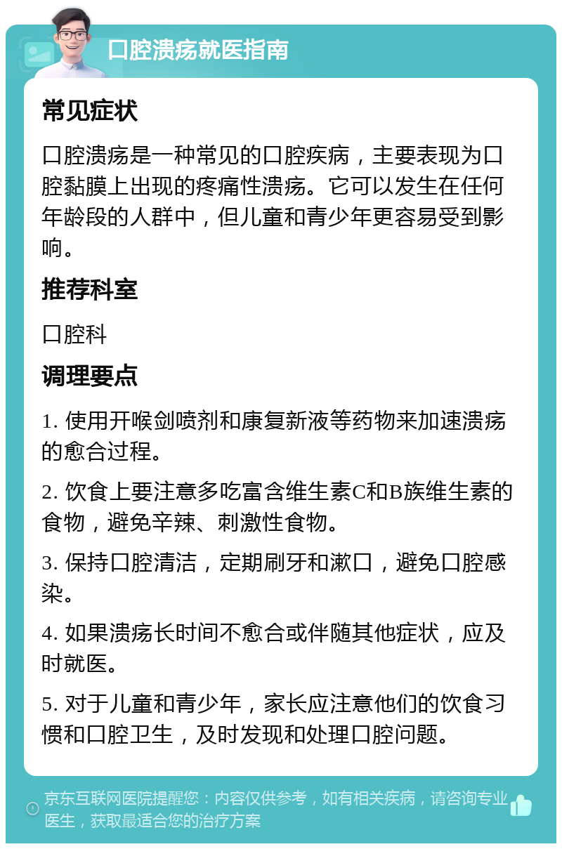 口腔溃疡就医指南 常见症状 口腔溃疡是一种常见的口腔疾病，主要表现为口腔黏膜上出现的疼痛性溃疡。它可以发生在任何年龄段的人群中，但儿童和青少年更容易受到影响。 推荐科室 口腔科 调理要点 1. 使用开喉剑喷剂和康复新液等药物来加速溃疡的愈合过程。 2. 饮食上要注意多吃富含维生素C和B族维生素的食物，避免辛辣、刺激性食物。 3. 保持口腔清洁，定期刷牙和漱口，避免口腔感染。 4. 如果溃疡长时间不愈合或伴随其他症状，应及时就医。 5. 对于儿童和青少年，家长应注意他们的饮食习惯和口腔卫生，及时发现和处理口腔问题。