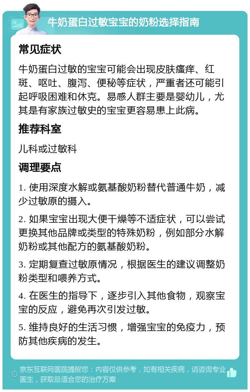 牛奶蛋白过敏宝宝的奶粉选择指南 常见症状 牛奶蛋白过敏的宝宝可能会出现皮肤瘙痒、红斑、呕吐、腹泻、便秘等症状，严重者还可能引起呼吸困难和休克。易感人群主要是婴幼儿，尤其是有家族过敏史的宝宝更容易患上此病。 推荐科室 儿科或过敏科 调理要点 1. 使用深度水解或氨基酸奶粉替代普通牛奶，减少过敏原的摄入。 2. 如果宝宝出现大便干燥等不适症状，可以尝试更换其他品牌或类型的特殊奶粉，例如部分水解奶粉或其他配方的氨基酸奶粉。 3. 定期复查过敏原情况，根据医生的建议调整奶粉类型和喂养方式。 4. 在医生的指导下，逐步引入其他食物，观察宝宝的反应，避免再次引发过敏。 5. 维持良好的生活习惯，增强宝宝的免疫力，预防其他疾病的发生。