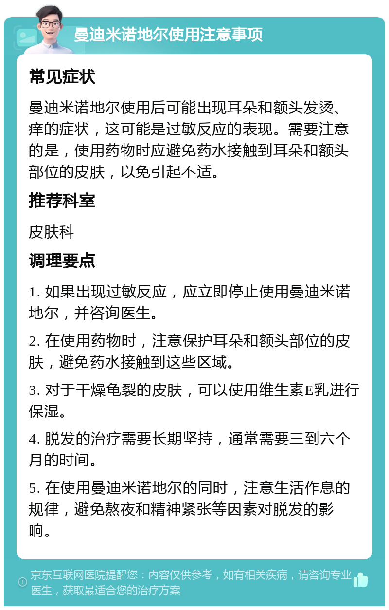 曼迪米诺地尔使用注意事项 常见症状 曼迪米诺地尔使用后可能出现耳朵和额头发烫、痒的症状，这可能是过敏反应的表现。需要注意的是，使用药物时应避免药水接触到耳朵和额头部位的皮肤，以免引起不适。 推荐科室 皮肤科 调理要点 1. 如果出现过敏反应，应立即停止使用曼迪米诺地尔，并咨询医生。 2. 在使用药物时，注意保护耳朵和额头部位的皮肤，避免药水接触到这些区域。 3. 对于干燥龟裂的皮肤，可以使用维生素E乳进行保湿。 4. 脱发的治疗需要长期坚持，通常需要三到六个月的时间。 5. 在使用曼迪米诺地尔的同时，注意生活作息的规律，避免熬夜和精神紧张等因素对脱发的影响。