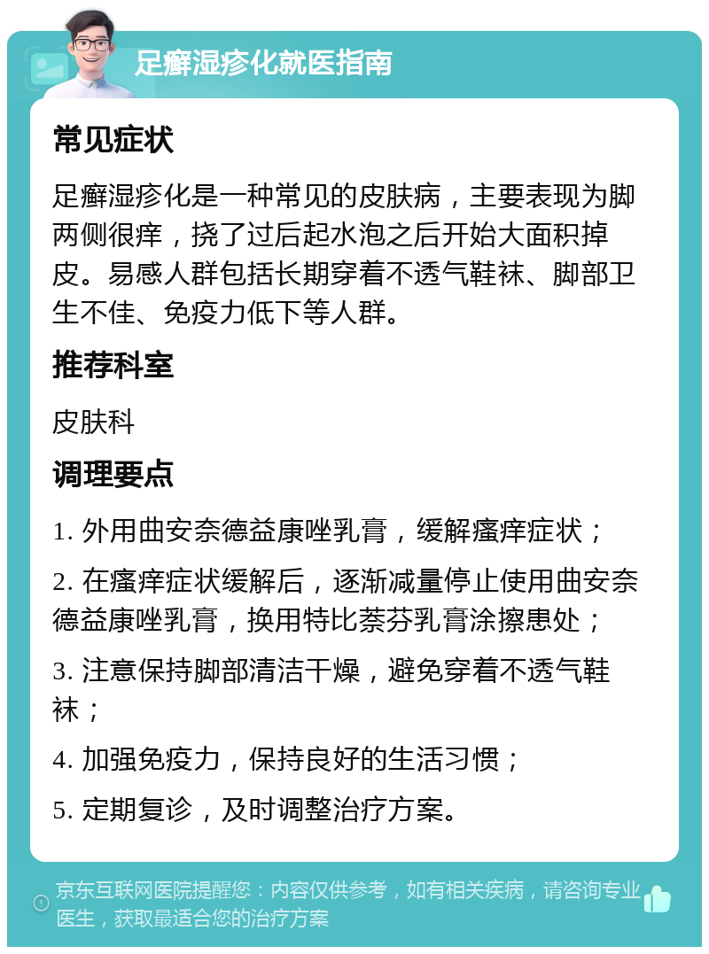 足癣湿疹化就医指南 常见症状 足癣湿疹化是一种常见的皮肤病，主要表现为脚两侧很痒，挠了过后起水泡之后开始大面积掉皮。易感人群包括长期穿着不透气鞋袜、脚部卫生不佳、免疫力低下等人群。 推荐科室 皮肤科 调理要点 1. 外用曲安奈德益康唑乳膏，缓解瘙痒症状； 2. 在瘙痒症状缓解后，逐渐减量停止使用曲安奈德益康唑乳膏，换用特比萘芬乳膏涂擦患处； 3. 注意保持脚部清洁干燥，避免穿着不透气鞋袜； 4. 加强免疫力，保持良好的生活习惯； 5. 定期复诊，及时调整治疗方案。