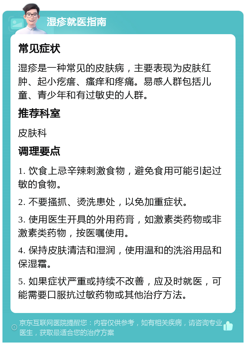 湿疹就医指南 常见症状 湿疹是一种常见的皮肤病，主要表现为皮肤红肿、起小疙瘩、瘙痒和疼痛。易感人群包括儿童、青少年和有过敏史的人群。 推荐科室 皮肤科 调理要点 1. 饮食上忌辛辣刺激食物，避免食用可能引起过敏的食物。 2. 不要搔抓、烫洗患处，以免加重症状。 3. 使用医生开具的外用药膏，如激素类药物或非激素类药物，按医嘱使用。 4. 保持皮肤清洁和湿润，使用温和的洗浴用品和保湿霜。 5. 如果症状严重或持续不改善，应及时就医，可能需要口服抗过敏药物或其他治疗方法。