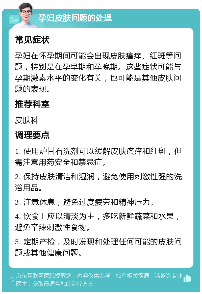 孕妇皮肤问题的处理 常见症状 孕妇在怀孕期间可能会出现皮肤瘙痒、红斑等问题，特别是在孕早期和孕晚期。这些症状可能与孕期激素水平的变化有关，也可能是其他皮肤问题的表现。 推荐科室 皮肤科 调理要点 1. 使用炉甘石洗剂可以缓解皮肤瘙痒和红斑，但需注意用药安全和禁忌症。 2. 保持皮肤清洁和湿润，避免使用刺激性强的洗浴用品。 3. 注意休息，避免过度疲劳和精神压力。 4. 饮食上应以清淡为主，多吃新鲜蔬菜和水果，避免辛辣刺激性食物。 5. 定期产检，及时发现和处理任何可能的皮肤问题或其他健康问题。