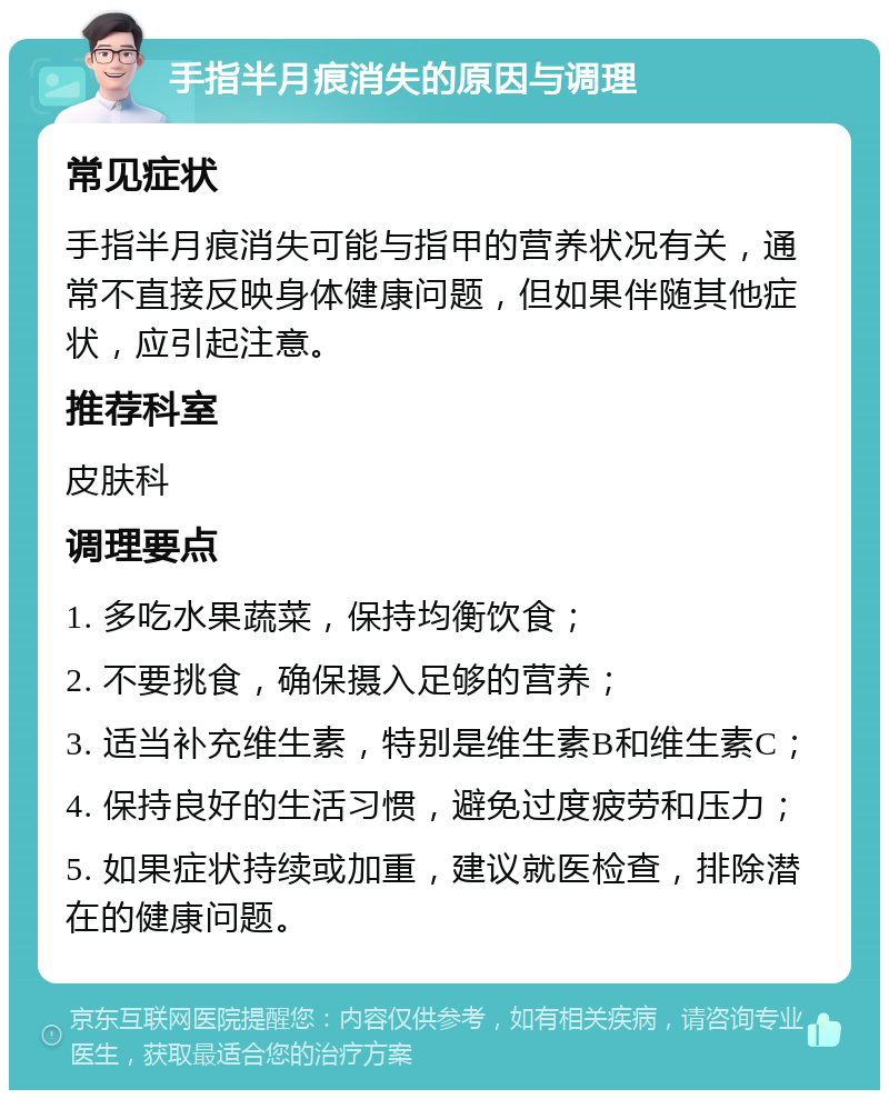 手指半月痕消失的原因与调理 常见症状 手指半月痕消失可能与指甲的营养状况有关，通常不直接反映身体健康问题，但如果伴随其他症状，应引起注意。 推荐科室 皮肤科 调理要点 1. 多吃水果蔬菜，保持均衡饮食； 2. 不要挑食，确保摄入足够的营养； 3. 适当补充维生素，特别是维生素B和维生素C； 4. 保持良好的生活习惯，避免过度疲劳和压力； 5. 如果症状持续或加重，建议就医检查，排除潜在的健康问题。