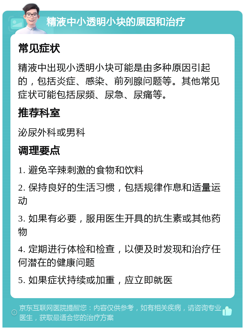 精液中小透明小块的原因和治疗 常见症状 精液中出现小透明小块可能是由多种原因引起的，包括炎症、感染、前列腺问题等。其他常见症状可能包括尿频、尿急、尿痛等。 推荐科室 泌尿外科或男科 调理要点 1. 避免辛辣刺激的食物和饮料 2. 保持良好的生活习惯，包括规律作息和适量运动 3. 如果有必要，服用医生开具的抗生素或其他药物 4. 定期进行体检和检查，以便及时发现和治疗任何潜在的健康问题 5. 如果症状持续或加重，应立即就医