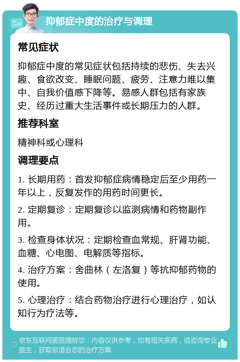 抑郁症中度的治疗与调理 常见症状 抑郁症中度的常见症状包括持续的悲伤、失去兴趣、食欲改变、睡眠问题、疲劳、注意力难以集中、自我价值感下降等。易感人群包括有家族史、经历过重大生活事件或长期压力的人群。 推荐科室 精神科或心理科 调理要点 1. 长期用药：首发抑郁症病情稳定后至少用药一年以上，反复发作的用药时间更长。 2. 定期复诊：定期复诊以监测病情和药物副作用。 3. 检查身体状况：定期检查血常规、肝肾功能、血糖、心电图、电解质等指标。 4. 治疗方案：舍曲林（左洛复）等抗抑郁药物的使用。 5. 心理治疗：结合药物治疗进行心理治疗，如认知行为疗法等。