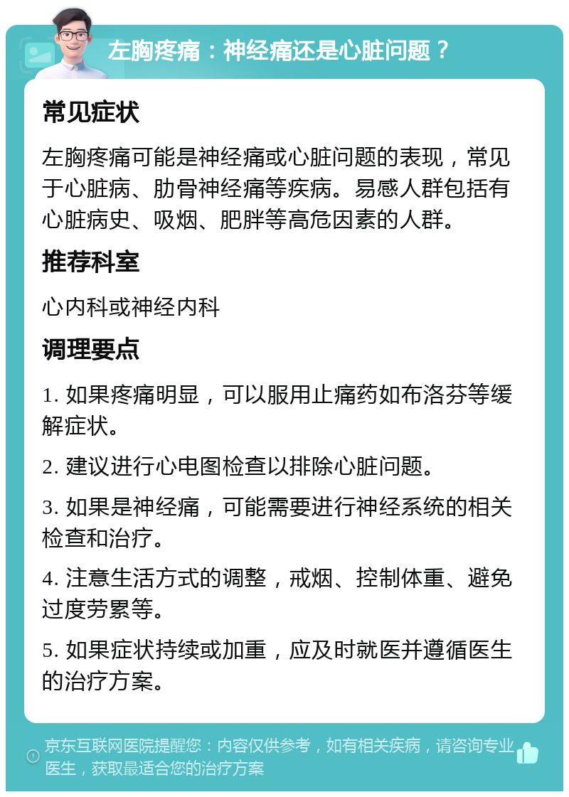 左胸疼痛：神经痛还是心脏问题？ 常见症状 左胸疼痛可能是神经痛或心脏问题的表现，常见于心脏病、肋骨神经痛等疾病。易感人群包括有心脏病史、吸烟、肥胖等高危因素的人群。 推荐科室 心内科或神经内科 调理要点 1. 如果疼痛明显，可以服用止痛药如布洛芬等缓解症状。 2. 建议进行心电图检查以排除心脏问题。 3. 如果是神经痛，可能需要进行神经系统的相关检查和治疗。 4. 注意生活方式的调整，戒烟、控制体重、避免过度劳累等。 5. 如果症状持续或加重，应及时就医并遵循医生的治疗方案。