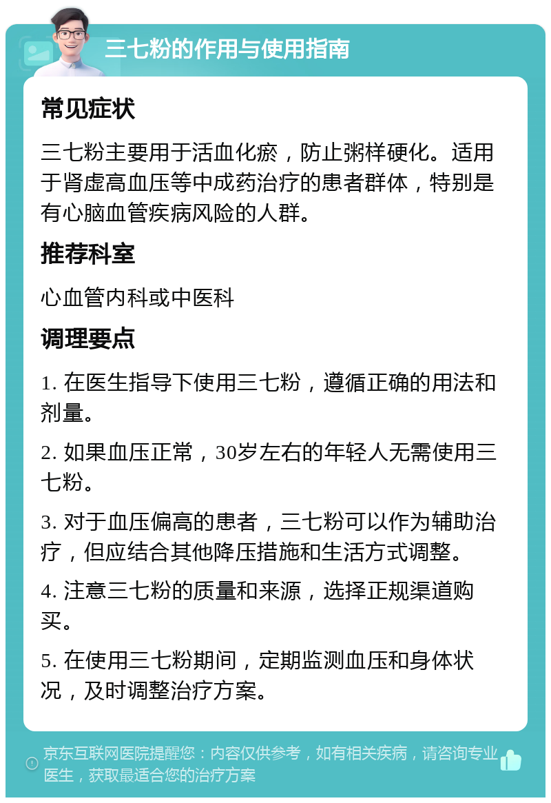 三七粉的作用与使用指南 常见症状 三七粉主要用于活血化瘀，防止粥样硬化。适用于肾虚高血压等中成药治疗的患者群体，特别是有心脑血管疾病风险的人群。 推荐科室 心血管内科或中医科 调理要点 1. 在医生指导下使用三七粉，遵循正确的用法和剂量。 2. 如果血压正常，30岁左右的年轻人无需使用三七粉。 3. 对于血压偏高的患者，三七粉可以作为辅助治疗，但应结合其他降压措施和生活方式调整。 4. 注意三七粉的质量和来源，选择正规渠道购买。 5. 在使用三七粉期间，定期监测血压和身体状况，及时调整治疗方案。