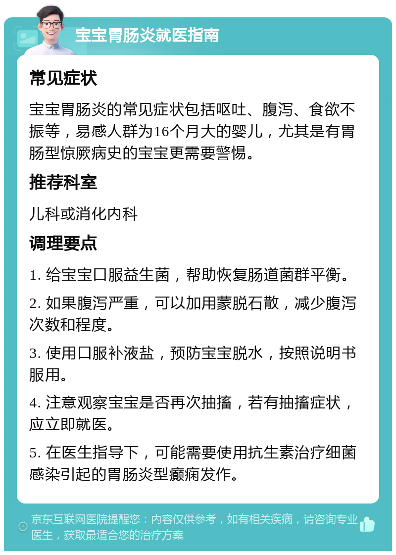 宝宝胃肠炎就医指南 常见症状 宝宝胃肠炎的常见症状包括呕吐、腹泻、食欲不振等，易感人群为16个月大的婴儿，尤其是有胃肠型惊厥病史的宝宝更需要警惕。 推荐科室 儿科或消化内科 调理要点 1. 给宝宝口服益生菌，帮助恢复肠道菌群平衡。 2. 如果腹泻严重，可以加用蒙脱石散，减少腹泻次数和程度。 3. 使用口服补液盐，预防宝宝脱水，按照说明书服用。 4. 注意观察宝宝是否再次抽搐，若有抽搐症状，应立即就医。 5. 在医生指导下，可能需要使用抗生素治疗细菌感染引起的胃肠炎型癫痫发作。