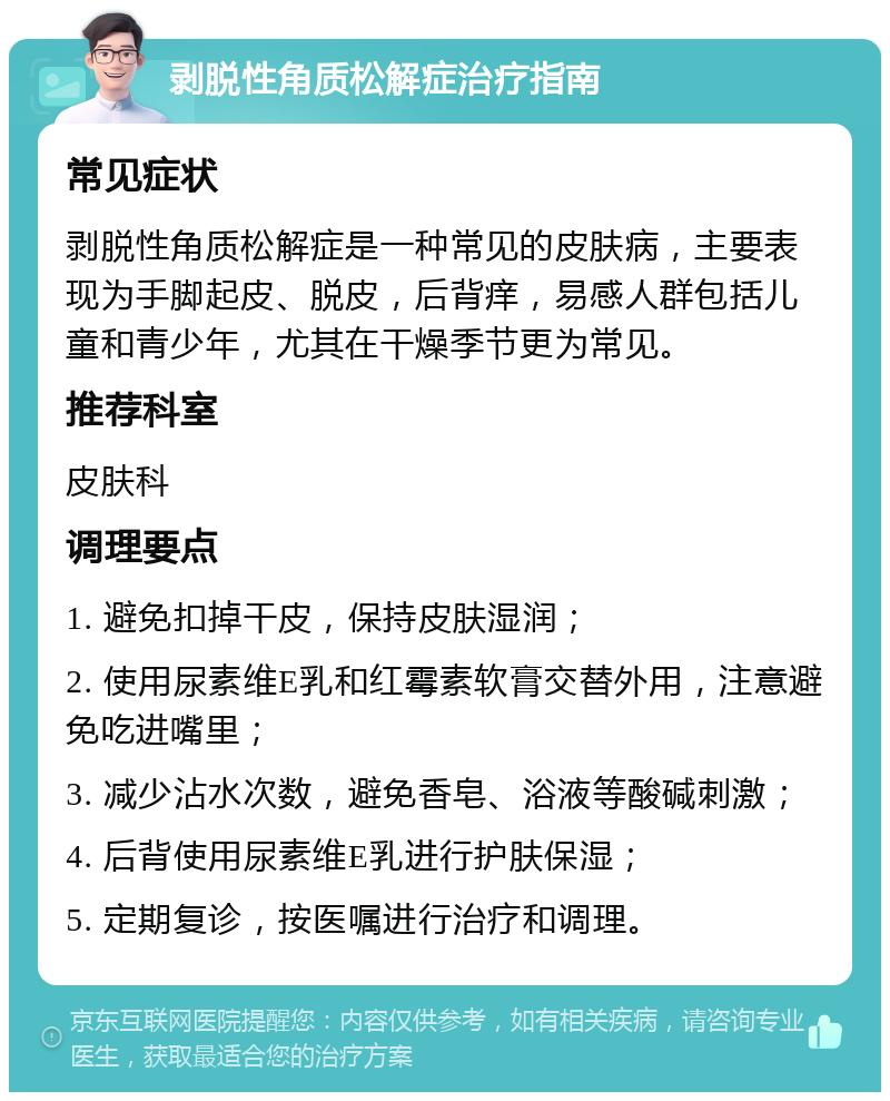 剥脱性角质松解症治疗指南 常见症状 剥脱性角质松解症是一种常见的皮肤病，主要表现为手脚起皮、脱皮，后背痒，易感人群包括儿童和青少年，尤其在干燥季节更为常见。 推荐科室 皮肤科 调理要点 1. 避免扣掉干皮，保持皮肤湿润； 2. 使用尿素维E乳和红霉素软膏交替外用，注意避免吃进嘴里； 3. 减少沾水次数，避免香皂、浴液等酸碱刺激； 4. 后背使用尿素维E乳进行护肤保湿； 5. 定期复诊，按医嘱进行治疗和调理。