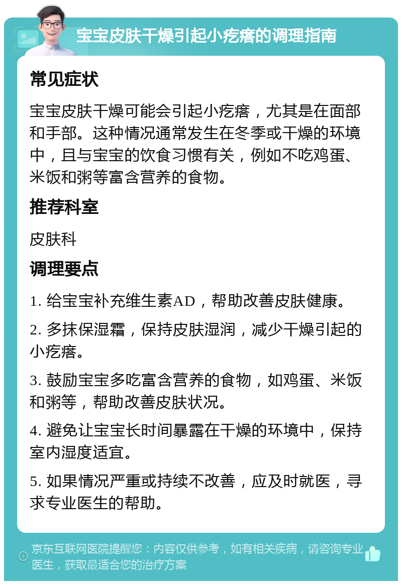 宝宝皮肤干燥引起小疙瘩的调理指南 常见症状 宝宝皮肤干燥可能会引起小疙瘩，尤其是在面部和手部。这种情况通常发生在冬季或干燥的环境中，且与宝宝的饮食习惯有关，例如不吃鸡蛋、米饭和粥等富含营养的食物。 推荐科室 皮肤科 调理要点 1. 给宝宝补充维生素AD，帮助改善皮肤健康。 2. 多抹保湿霜，保持皮肤湿润，减少干燥引起的小疙瘩。 3. 鼓励宝宝多吃富含营养的食物，如鸡蛋、米饭和粥等，帮助改善皮肤状况。 4. 避免让宝宝长时间暴露在干燥的环境中，保持室内湿度适宜。 5. 如果情况严重或持续不改善，应及时就医，寻求专业医生的帮助。