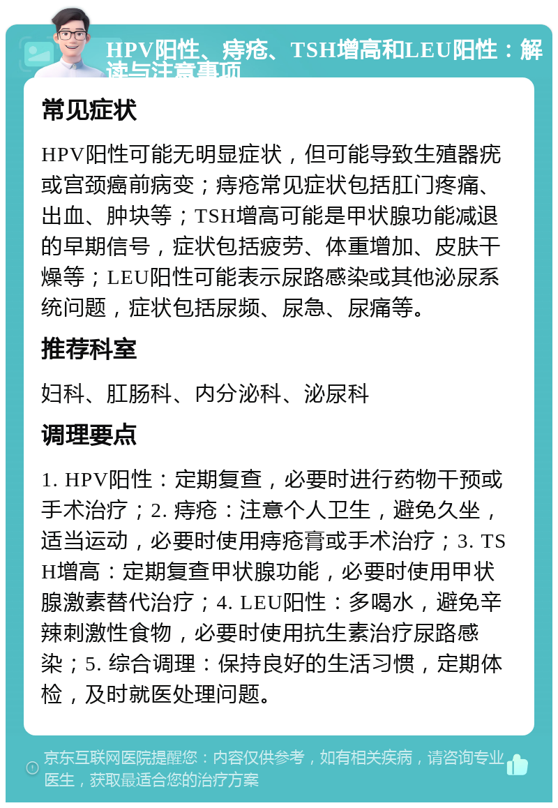 HPV阳性、痔疮、TSH增高和LEU阳性：解读与注意事项 常见症状 HPV阳性可能无明显症状，但可能导致生殖器疣或宫颈癌前病变；痔疮常见症状包括肛门疼痛、出血、肿块等；TSH增高可能是甲状腺功能减退的早期信号，症状包括疲劳、体重增加、皮肤干燥等；LEU阳性可能表示尿路感染或其他泌尿系统问题，症状包括尿频、尿急、尿痛等。 推荐科室 妇科、肛肠科、内分泌科、泌尿科 调理要点 1. HPV阳性：定期复查，必要时进行药物干预或手术治疗；2. 痔疮：注意个人卫生，避免久坐，适当运动，必要时使用痔疮膏或手术治疗；3. TSH增高：定期复查甲状腺功能，必要时使用甲状腺激素替代治疗；4. LEU阳性：多喝水，避免辛辣刺激性食物，必要时使用抗生素治疗尿路感染；5. 综合调理：保持良好的生活习惯，定期体检，及时就医处理问题。