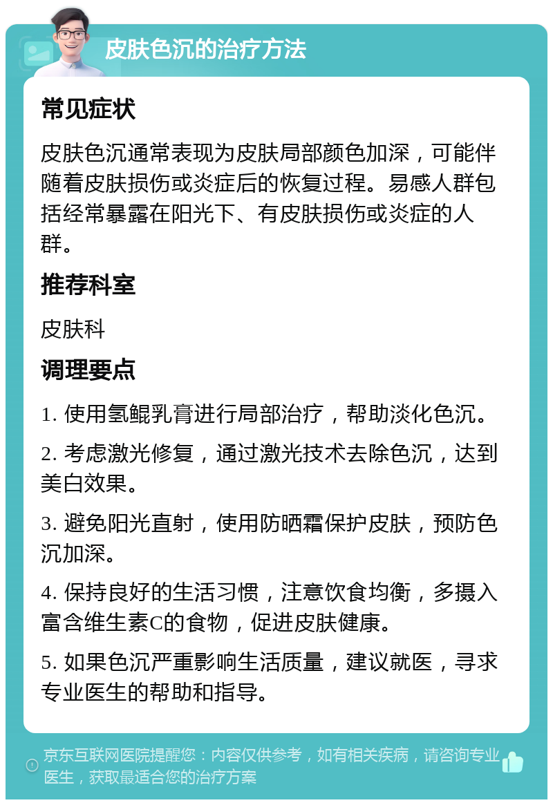 皮肤色沉的治疗方法 常见症状 皮肤色沉通常表现为皮肤局部颜色加深，可能伴随着皮肤损伤或炎症后的恢复过程。易感人群包括经常暴露在阳光下、有皮肤损伤或炎症的人群。 推荐科室 皮肤科 调理要点 1. 使用氢鲲乳膏进行局部治疗，帮助淡化色沉。 2. 考虑激光修复，通过激光技术去除色沉，达到美白效果。 3. 避免阳光直射，使用防晒霜保护皮肤，预防色沉加深。 4. 保持良好的生活习惯，注意饮食均衡，多摄入富含维生素C的食物，促进皮肤健康。 5. 如果色沉严重影响生活质量，建议就医，寻求专业医生的帮助和指导。