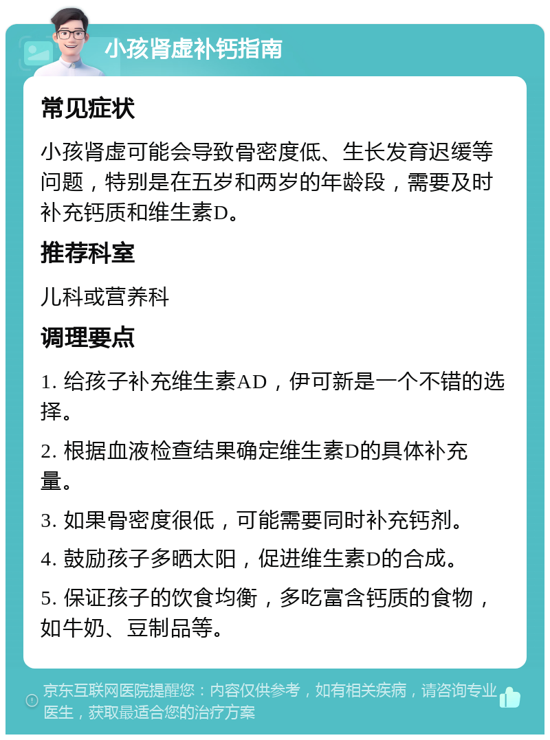 小孩肾虚补钙指南 常见症状 小孩肾虚可能会导致骨密度低、生长发育迟缓等问题，特别是在五岁和两岁的年龄段，需要及时补充钙质和维生素D。 推荐科室 儿科或营养科 调理要点 1. 给孩子补充维生素AD，伊可新是一个不错的选择。 2. 根据血液检查结果确定维生素D的具体补充量。 3. 如果骨密度很低，可能需要同时补充钙剂。 4. 鼓励孩子多晒太阳，促进维生素D的合成。 5. 保证孩子的饮食均衡，多吃富含钙质的食物，如牛奶、豆制品等。