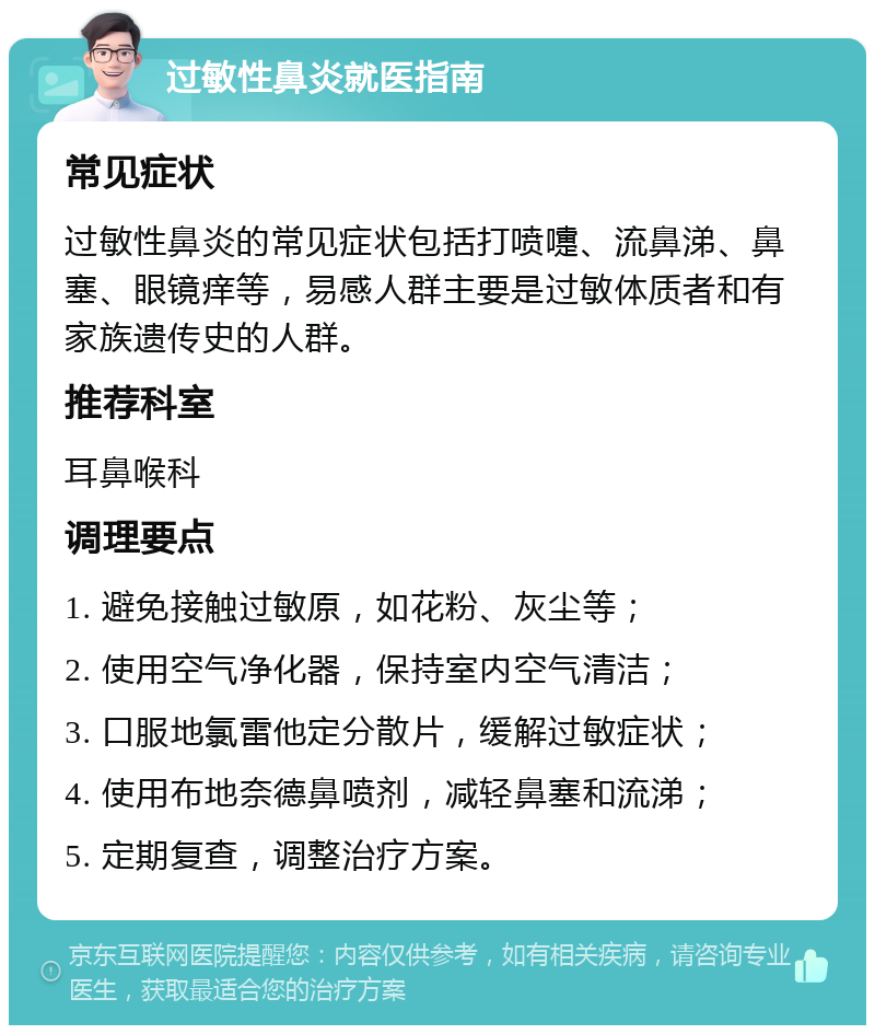 过敏性鼻炎就医指南 常见症状 过敏性鼻炎的常见症状包括打喷嚏、流鼻涕、鼻塞、眼镜痒等，易感人群主要是过敏体质者和有家族遗传史的人群。 推荐科室 耳鼻喉科 调理要点 1. 避免接触过敏原，如花粉、灰尘等； 2. 使用空气净化器，保持室内空气清洁； 3. 口服地氯雷他定分散片，缓解过敏症状； 4. 使用布地奈德鼻喷剂，减轻鼻塞和流涕； 5. 定期复查，调整治疗方案。