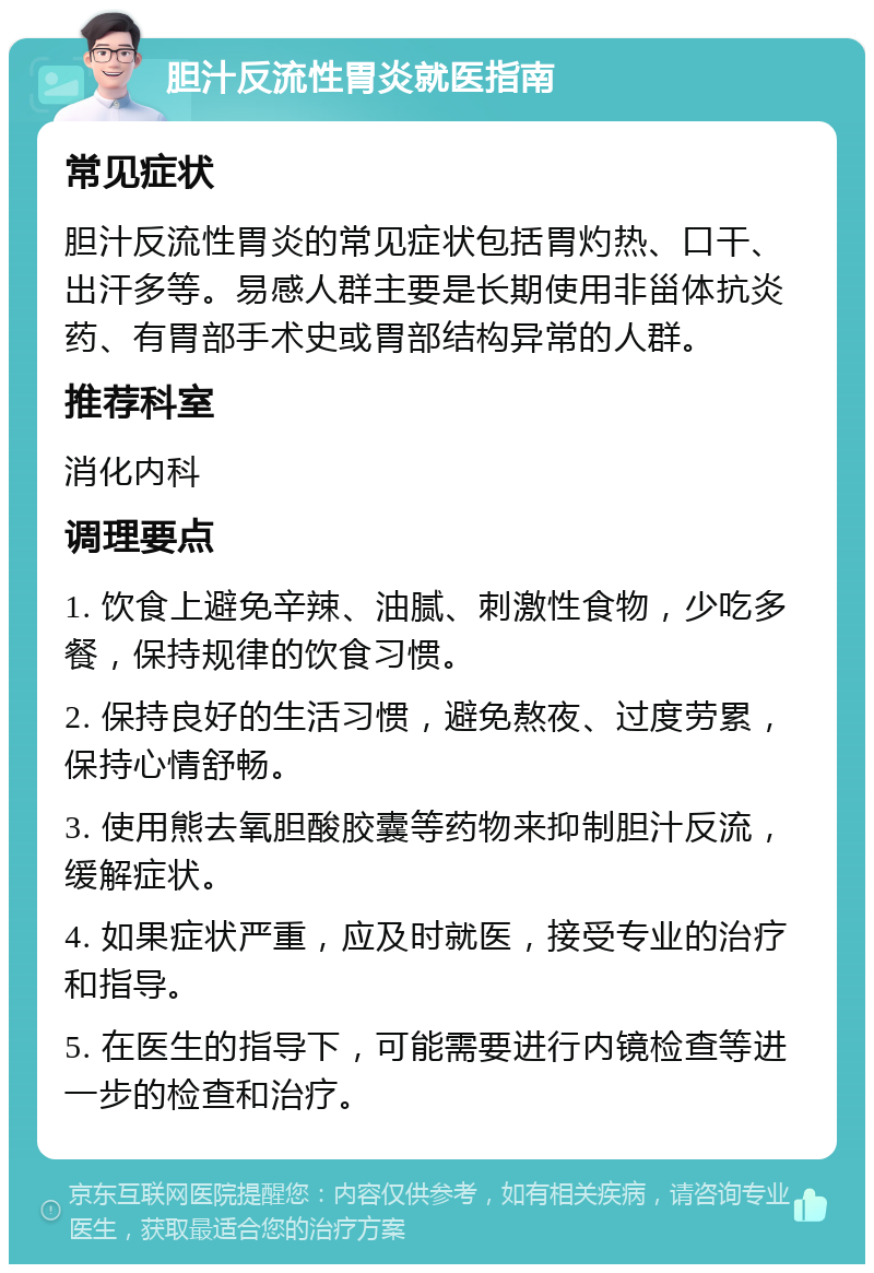 胆汁反流性胃炎就医指南 常见症状 胆汁反流性胃炎的常见症状包括胃灼热、口干、出汗多等。易感人群主要是长期使用非甾体抗炎药、有胃部手术史或胃部结构异常的人群。 推荐科室 消化内科 调理要点 1. 饮食上避免辛辣、油腻、刺激性食物，少吃多餐，保持规律的饮食习惯。 2. 保持良好的生活习惯，避免熬夜、过度劳累，保持心情舒畅。 3. 使用熊去氧胆酸胶囊等药物来抑制胆汁反流，缓解症状。 4. 如果症状严重，应及时就医，接受专业的治疗和指导。 5. 在医生的指导下，可能需要进行内镜检查等进一步的检查和治疗。