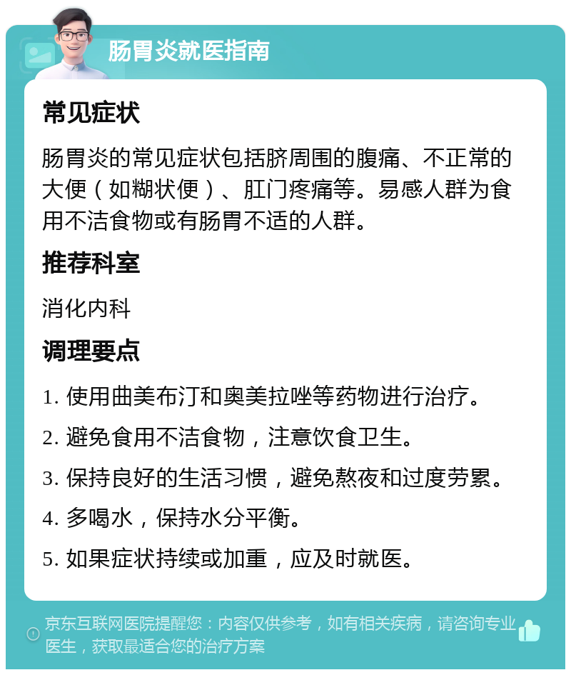 肠胃炎就医指南 常见症状 肠胃炎的常见症状包括脐周围的腹痛、不正常的大便（如糊状便）、肛门疼痛等。易感人群为食用不洁食物或有肠胃不适的人群。 推荐科室 消化内科 调理要点 1. 使用曲美布汀和奥美拉唑等药物进行治疗。 2. 避免食用不洁食物，注意饮食卫生。 3. 保持良好的生活习惯，避免熬夜和过度劳累。 4. 多喝水，保持水分平衡。 5. 如果症状持续或加重，应及时就医。