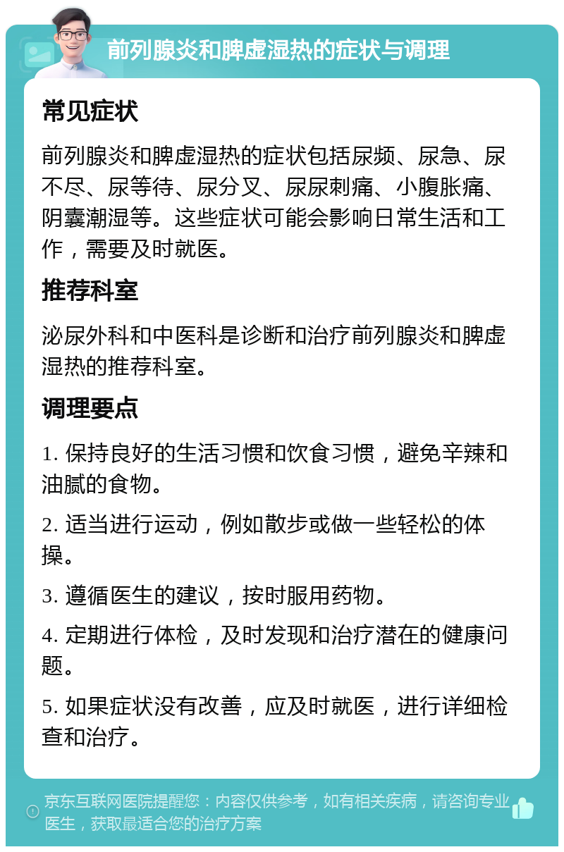 前列腺炎和脾虚湿热的症状与调理 常见症状 前列腺炎和脾虚湿热的症状包括尿频、尿急、尿不尽、尿等待、尿分叉、尿尿刺痛、小腹胀痛、阴囊潮湿等。这些症状可能会影响日常生活和工作，需要及时就医。 推荐科室 泌尿外科和中医科是诊断和治疗前列腺炎和脾虚湿热的推荐科室。 调理要点 1. 保持良好的生活习惯和饮食习惯，避免辛辣和油腻的食物。 2. 适当进行运动，例如散步或做一些轻松的体操。 3. 遵循医生的建议，按时服用药物。 4. 定期进行体检，及时发现和治疗潜在的健康问题。 5. 如果症状没有改善，应及时就医，进行详细检查和治疗。