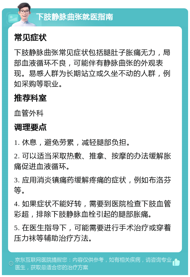 下肢静脉曲张就医指南 常见症状 下肢静脉曲张常见症状包括腿肚子胀痛无力，局部血液循环不良，可能伴有静脉曲张的外观表现。易感人群为长期站立或久坐不动的人群，例如采购等职业。 推荐科室 血管外科 调理要点 1. 休息，避免劳累，减轻腿部负担。 2. 可以适当采取热敷、推拿、按摩的办法缓解胀痛促进血液循环。 3. 应用消炎镇痛药缓解疼痛的症状，例如布洛芬等。 4. 如果症状不能好转，需要到医院检查下肢血管彩超，排除下肢静脉血栓引起的腿部胀痛。 5. 在医生指导下，可能需要进行手术治疗或穿着压力袜等辅助治疗方法。