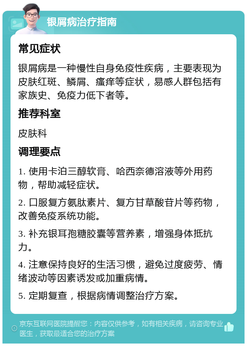 银屑病治疗指南 常见症状 银屑病是一种慢性自身免疫性疾病，主要表现为皮肤红斑、鳞屑、瘙痒等症状，易感人群包括有家族史、免疫力低下者等。 推荐科室 皮肤科 调理要点 1. 使用卡泊三醇软膏、哈西奈德溶液等外用药物，帮助减轻症状。 2. 口服复方氨肽素片、复方甘草酸苷片等药物，改善免疫系统功能。 3. 补充银耳孢糖胶囊等营养素，增强身体抵抗力。 4. 注意保持良好的生活习惯，避免过度疲劳、情绪波动等因素诱发或加重病情。 5. 定期复查，根据病情调整治疗方案。