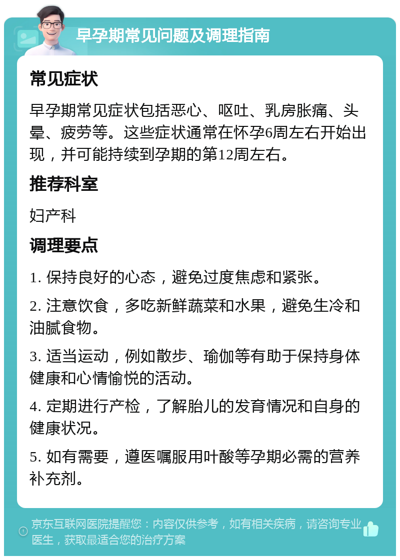 早孕期常见问题及调理指南 常见症状 早孕期常见症状包括恶心、呕吐、乳房胀痛、头晕、疲劳等。这些症状通常在怀孕6周左右开始出现，并可能持续到孕期的第12周左右。 推荐科室 妇产科 调理要点 1. 保持良好的心态，避免过度焦虑和紧张。 2. 注意饮食，多吃新鲜蔬菜和水果，避免生冷和油腻食物。 3. 适当运动，例如散步、瑜伽等有助于保持身体健康和心情愉悦的活动。 4. 定期进行产检，了解胎儿的发育情况和自身的健康状况。 5. 如有需要，遵医嘱服用叶酸等孕期必需的营养补充剂。