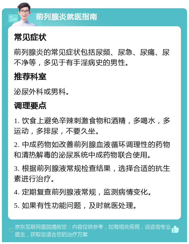 前列腺炎就医指南 常见症状 前列腺炎的常见症状包括尿频、尿急、尿痛、尿不净等，多见于有手淫病史的男性。 推荐科室 泌尿外科或男科。 调理要点 1. 饮食上避免辛辣刺激食物和酒精，多喝水，多运动，多排尿，不要久坐。 2. 中成药物如改善前列腺血液循环调理性的药物和清热解毒的泌尿系统中成药物联合使用。 3. 根据前列腺液常规检查结果，选择合适的抗生素进行治疗。 4. 定期复查前列腺液常规，监测病情变化。 5. 如果有性功能问题，及时就医处理。