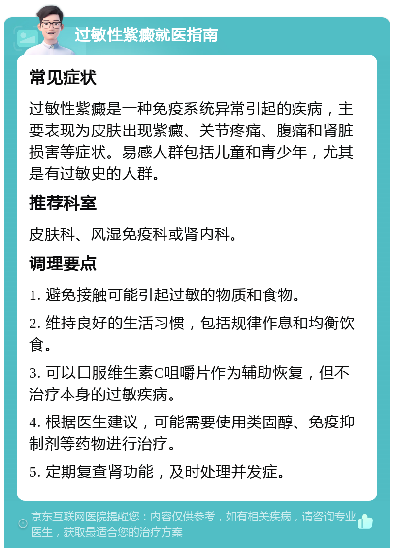 过敏性紫癜就医指南 常见症状 过敏性紫癜是一种免疫系统异常引起的疾病，主要表现为皮肤出现紫癜、关节疼痛、腹痛和肾脏损害等症状。易感人群包括儿童和青少年，尤其是有过敏史的人群。 推荐科室 皮肤科、风湿免疫科或肾内科。 调理要点 1. 避免接触可能引起过敏的物质和食物。 2. 维持良好的生活习惯，包括规律作息和均衡饮食。 3. 可以口服维生素C咀嚼片作为辅助恢复，但不治疗本身的过敏疾病。 4. 根据医生建议，可能需要使用类固醇、免疫抑制剂等药物进行治疗。 5. 定期复查肾功能，及时处理并发症。