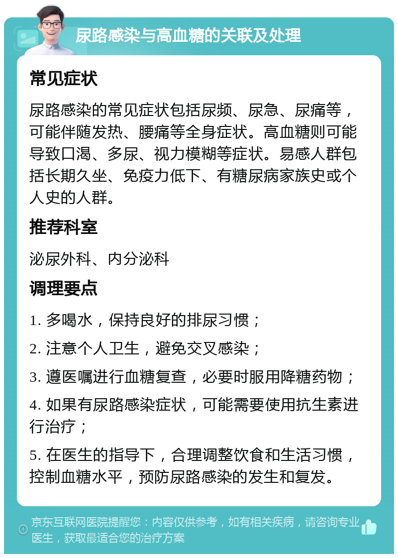 尿路感染与高血糖的关联及处理 常见症状 尿路感染的常见症状包括尿频、尿急、尿痛等，可能伴随发热、腰痛等全身症状。高血糖则可能导致口渴、多尿、视力模糊等症状。易感人群包括长期久坐、免疫力低下、有糖尿病家族史或个人史的人群。 推荐科室 泌尿外科、内分泌科 调理要点 1. 多喝水，保持良好的排尿习惯； 2. 注意个人卫生，避免交叉感染； 3. 遵医嘱进行血糖复查，必要时服用降糖药物； 4. 如果有尿路感染症状，可能需要使用抗生素进行治疗； 5. 在医生的指导下，合理调整饮食和生活习惯，控制血糖水平，预防尿路感染的发生和复发。