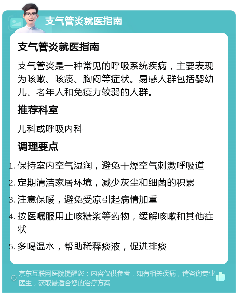 支气管炎就医指南 支气管炎就医指南 支气管炎是一种常见的呼吸系统疾病，主要表现为咳嗽、咳痰、胸闷等症状。易感人群包括婴幼儿、老年人和免疫力较弱的人群。 推荐科室 儿科或呼吸内科 调理要点 保持室内空气湿润，避免干燥空气刺激呼吸道 定期清洁家居环境，减少灰尘和细菌的积累 注意保暖，避免受凉引起病情加重 按医嘱服用止咳糖浆等药物，缓解咳嗽和其他症状 多喝温水，帮助稀释痰液，促进排痰