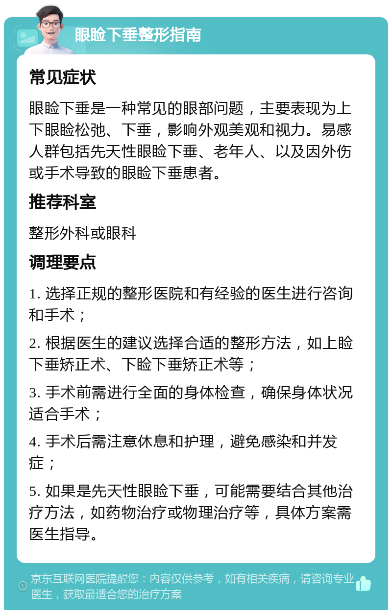 眼睑下垂整形指南 常见症状 眼睑下垂是一种常见的眼部问题，主要表现为上下眼睑松弛、下垂，影响外观美观和视力。易感人群包括先天性眼睑下垂、老年人、以及因外伤或手术导致的眼睑下垂患者。 推荐科室 整形外科或眼科 调理要点 1. 选择正规的整形医院和有经验的医生进行咨询和手术； 2. 根据医生的建议选择合适的整形方法，如上睑下垂矫正术、下睑下垂矫正术等； 3. 手术前需进行全面的身体检查，确保身体状况适合手术； 4. 手术后需注意休息和护理，避免感染和并发症； 5. 如果是先天性眼睑下垂，可能需要结合其他治疗方法，如药物治疗或物理治疗等，具体方案需医生指导。