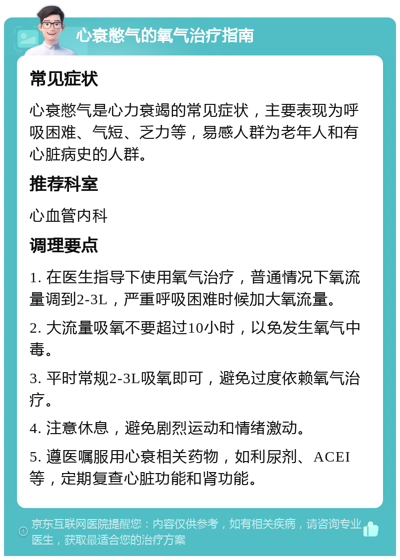 心衰憋气的氧气治疗指南 常见症状 心衰憋气是心力衰竭的常见症状，主要表现为呼吸困难、气短、乏力等，易感人群为老年人和有心脏病史的人群。 推荐科室 心血管内科 调理要点 1. 在医生指导下使用氧气治疗，普通情况下氧流量调到2-3L，严重呼吸困难时候加大氧流量。 2. 大流量吸氧不要超过10小时，以免发生氧气中毒。 3. 平时常规2-3L吸氧即可，避免过度依赖氧气治疗。 4. 注意休息，避免剧烈运动和情绪激动。 5. 遵医嘱服用心衰相关药物，如利尿剂、ACEI等，定期复查心脏功能和肾功能。