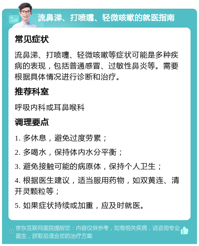 流鼻涕、打喷嚏、轻微咳嗽的就医指南 常见症状 流鼻涕、打喷嚏、轻微咳嗽等症状可能是多种疾病的表现，包括普通感冒、过敏性鼻炎等。需要根据具体情况进行诊断和治疗。 推荐科室 呼吸内科或耳鼻喉科 调理要点 1. 多休息，避免过度劳累； 2. 多喝水，保持体内水分平衡； 3. 避免接触可能的病原体，保持个人卫生； 4. 根据医生建议，适当服用药物，如双黄连、清开灵颗粒等； 5. 如果症状持续或加重，应及时就医。