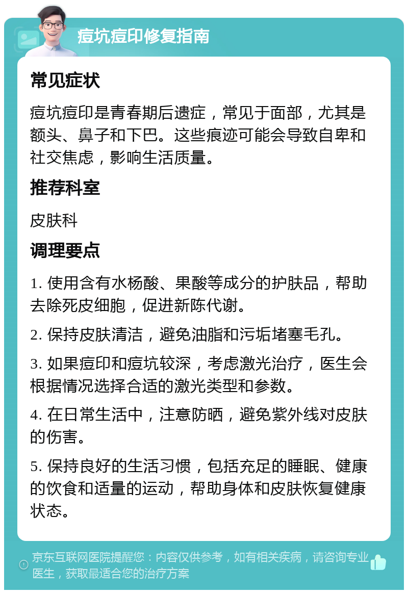 痘坑痘印修复指南 常见症状 痘坑痘印是青春期后遗症，常见于面部，尤其是额头、鼻子和下巴。这些痕迹可能会导致自卑和社交焦虑，影响生活质量。 推荐科室 皮肤科 调理要点 1. 使用含有水杨酸、果酸等成分的护肤品，帮助去除死皮细胞，促进新陈代谢。 2. 保持皮肤清洁，避免油脂和污垢堵塞毛孔。 3. 如果痘印和痘坑较深，考虑激光治疗，医生会根据情况选择合适的激光类型和参数。 4. 在日常生活中，注意防晒，避免紫外线对皮肤的伤害。 5. 保持良好的生活习惯，包括充足的睡眠、健康的饮食和适量的运动，帮助身体和皮肤恢复健康状态。