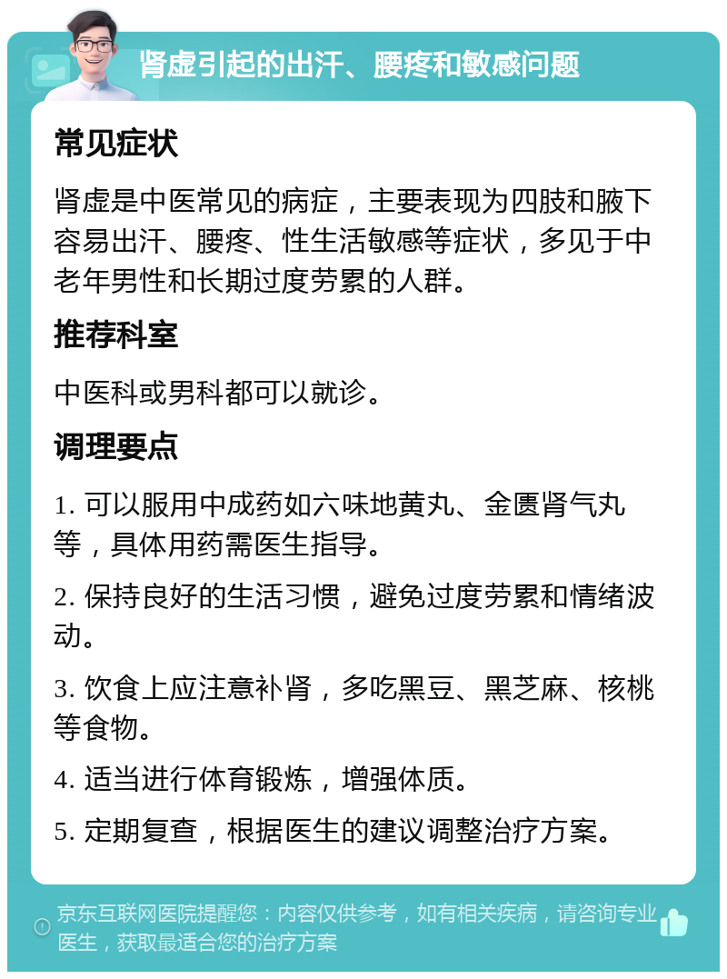 肾虚引起的出汗、腰疼和敏感问题 常见症状 肾虚是中医常见的病症，主要表现为四肢和腋下容易出汗、腰疼、性生活敏感等症状，多见于中老年男性和长期过度劳累的人群。 推荐科室 中医科或男科都可以就诊。 调理要点 1. 可以服用中成药如六味地黄丸、金匮肾气丸等，具体用药需医生指导。 2. 保持良好的生活习惯，避免过度劳累和情绪波动。 3. 饮食上应注意补肾，多吃黑豆、黑芝麻、核桃等食物。 4. 适当进行体育锻炼，增强体质。 5. 定期复查，根据医生的建议调整治疗方案。