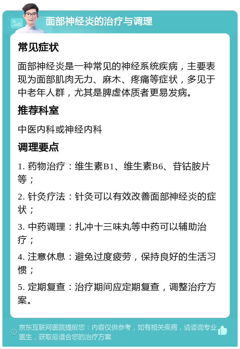 面部神经炎的治疗与调理 常见症状 面部神经炎是一种常见的神经系统疾病，主要表现为面部肌肉无力、麻木、疼痛等症状，多见于中老年人群，尤其是脾虚体质者更易发病。 推荐科室 中医内科或神经内科 调理要点 1. 药物治疗：维生素B1、维生素B6、苷钴胺片等； 2. 针灸疗法：针灸可以有效改善面部神经炎的症状； 3. 中药调理：扎冲十三味丸等中药可以辅助治疗； 4. 注意休息：避免过度疲劳，保持良好的生活习惯； 5. 定期复查：治疗期间应定期复查，调整治疗方案。