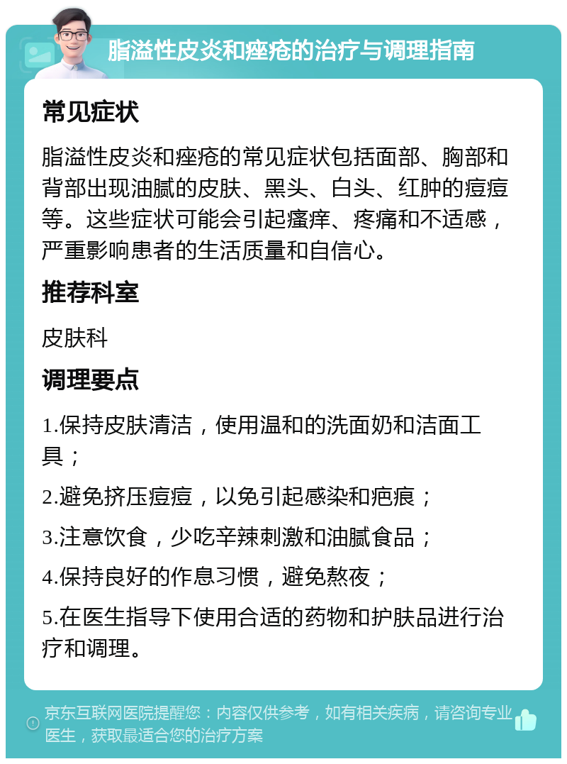 脂溢性皮炎和痤疮的治疗与调理指南 常见症状 脂溢性皮炎和痤疮的常见症状包括面部、胸部和背部出现油腻的皮肤、黑头、白头、红肿的痘痘等。这些症状可能会引起瘙痒、疼痛和不适感，严重影响患者的生活质量和自信心。 推荐科室 皮肤科 调理要点 1.保持皮肤清洁，使用温和的洗面奶和洁面工具； 2.避免挤压痘痘，以免引起感染和疤痕； 3.注意饮食，少吃辛辣刺激和油腻食品； 4.保持良好的作息习惯，避免熬夜； 5.在医生指导下使用合适的药物和护肤品进行治疗和调理。