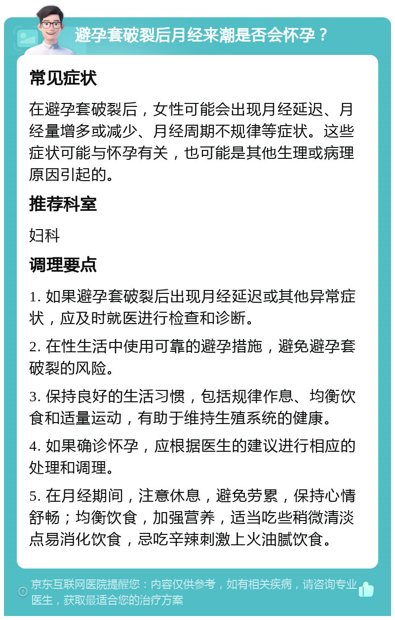 避孕套破裂后月经来潮是否会怀孕？ 常见症状 在避孕套破裂后，女性可能会出现月经延迟、月经量增多或减少、月经周期不规律等症状。这些症状可能与怀孕有关，也可能是其他生理或病理原因引起的。 推荐科室 妇科 调理要点 1. 如果避孕套破裂后出现月经延迟或其他异常症状，应及时就医进行检查和诊断。 2. 在性生活中使用可靠的避孕措施，避免避孕套破裂的风险。 3. 保持良好的生活习惯，包括规律作息、均衡饮食和适量运动，有助于维持生殖系统的健康。 4. 如果确诊怀孕，应根据医生的建议进行相应的处理和调理。 5. 在月经期间，注意休息，避免劳累，保持心情舒畅；均衡饮食，加强营养，适当吃些稍微清淡点易消化饮食，忌吃辛辣刺激上火油腻饮食。