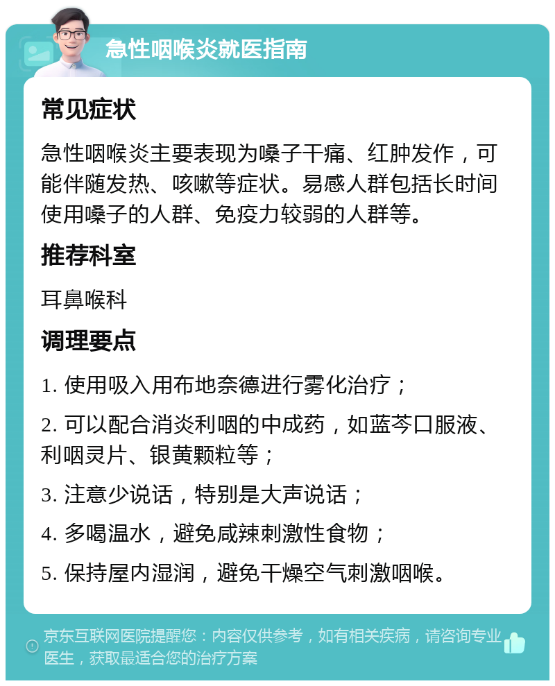 急性咽喉炎就医指南 常见症状 急性咽喉炎主要表现为嗓子干痛、红肿发作，可能伴随发热、咳嗽等症状。易感人群包括长时间使用嗓子的人群、免疫力较弱的人群等。 推荐科室 耳鼻喉科 调理要点 1. 使用吸入用布地奈德进行雾化治疗； 2. 可以配合消炎利咽的中成药，如蓝芩口服液、利咽灵片、银黄颗粒等； 3. 注意少说话，特别是大声说话； 4. 多喝温水，避免咸辣刺激性食物； 5. 保持屋内湿润，避免干燥空气刺激咽喉。