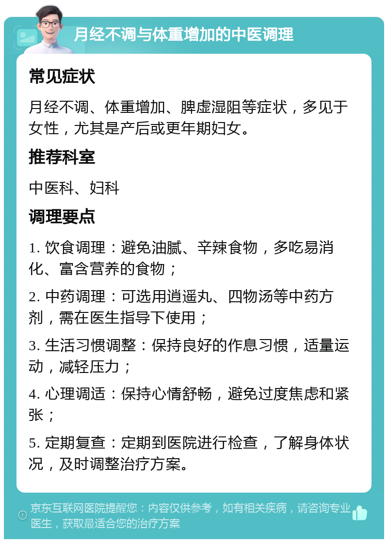 月经不调与体重增加的中医调理 常见症状 月经不调、体重增加、脾虚湿阻等症状，多见于女性，尤其是产后或更年期妇女。 推荐科室 中医科、妇科 调理要点 1. 饮食调理：避免油腻、辛辣食物，多吃易消化、富含营养的食物； 2. 中药调理：可选用逍遥丸、四物汤等中药方剂，需在医生指导下使用； 3. 生活习惯调整：保持良好的作息习惯，适量运动，减轻压力； 4. 心理调适：保持心情舒畅，避免过度焦虑和紧张； 5. 定期复查：定期到医院进行检查，了解身体状况，及时调整治疗方案。