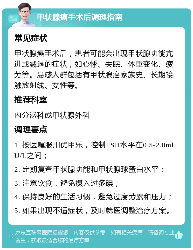 甲状腺癌手术后调理指南 常见症状 甲状腺癌手术后，患者可能会出现甲状腺功能亢进或减退的症状，如心悸、失眠、体重变化、疲劳等。易感人群包括有甲状腺癌家族史、长期接触放射线、女性等。 推荐科室 内分泌科或甲状腺外科 调理要点 1. 按医嘱服用优甲乐，控制TSH水平在0.5-2.0mlU/L之间； 2. 定期复查甲状腺功能和甲状腺球蛋白水平； 3. 注意饮食，避免摄入过多碘； 4. 保持良好的生活习惯，避免过度劳累和压力； 5. 如果出现不适症状，及时就医调整治疗方案。