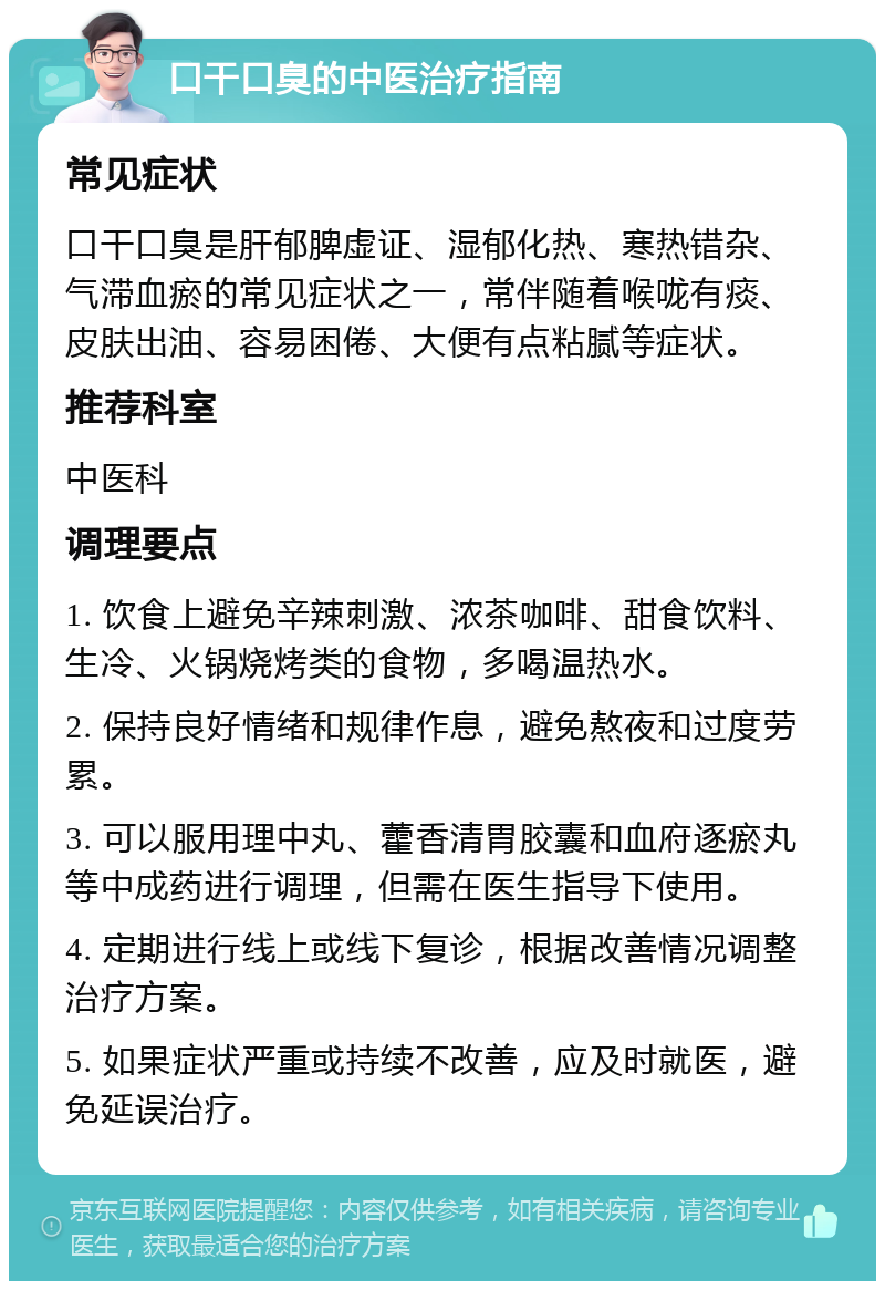 口干口臭的中医治疗指南 常见症状 口干口臭是肝郁脾虚证、湿郁化热、寒热错杂、气滞血瘀的常见症状之一，常伴随着喉咙有痰、皮肤出油、容易困倦、大便有点粘腻等症状。 推荐科室 中医科 调理要点 1. 饮食上避免辛辣刺激、浓茶咖啡、甜食饮料、生冷、火锅烧烤类的食物，多喝温热水。 2. 保持良好情绪和规律作息，避免熬夜和过度劳累。 3. 可以服用理中丸、藿香清胃胶囊和血府逐瘀丸等中成药进行调理，但需在医生指导下使用。 4. 定期进行线上或线下复诊，根据改善情况调整治疗方案。 5. 如果症状严重或持续不改善，应及时就医，避免延误治疗。