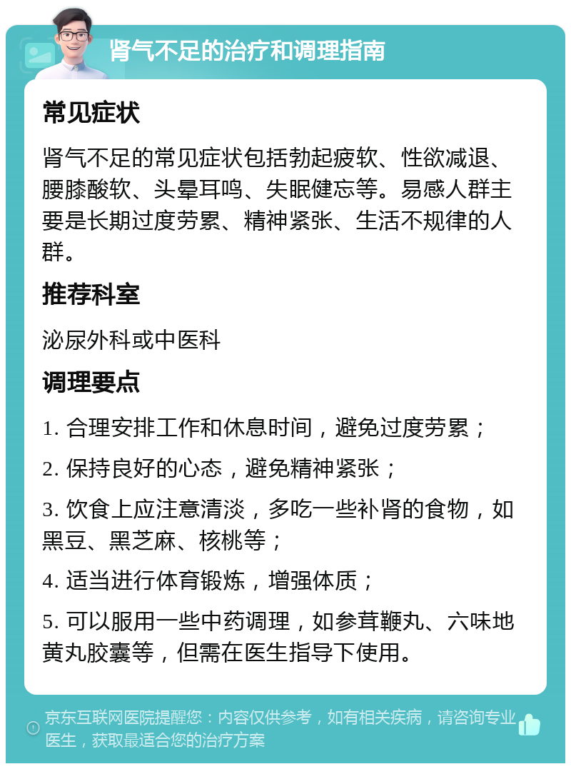 肾气不足的治疗和调理指南 常见症状 肾气不足的常见症状包括勃起疲软、性欲减退、腰膝酸软、头晕耳鸣、失眠健忘等。易感人群主要是长期过度劳累、精神紧张、生活不规律的人群。 推荐科室 泌尿外科或中医科 调理要点 1. 合理安排工作和休息时间，避免过度劳累； 2. 保持良好的心态，避免精神紧张； 3. 饮食上应注意清淡，多吃一些补肾的食物，如黑豆、黑芝麻、核桃等； 4. 适当进行体育锻炼，增强体质； 5. 可以服用一些中药调理，如参茸鞭丸、六味地黄丸胶囊等，但需在医生指导下使用。