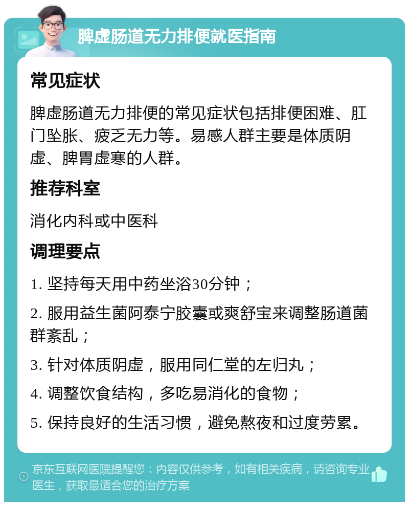 脾虚肠道无力排便就医指南 常见症状 脾虚肠道无力排便的常见症状包括排便困难、肛门坠胀、疲乏无力等。易感人群主要是体质阴虚、脾胃虚寒的人群。 推荐科室 消化内科或中医科 调理要点 1. 坚持每天用中药坐浴30分钟； 2. 服用益生菌阿泰宁胶囊或爽舒宝来调整肠道菌群紊乱； 3. 针对体质阴虚，服用同仁堂的左归丸； 4. 调整饮食结构，多吃易消化的食物； 5. 保持良好的生活习惯，避免熬夜和过度劳累。