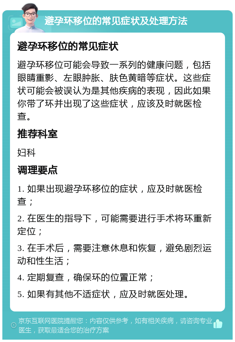 避孕环移位的常见症状及处理方法 避孕环移位的常见症状 避孕环移位可能会导致一系列的健康问题，包括眼睛重影、左眼肿胀、肤色黄暗等症状。这些症状可能会被误认为是其他疾病的表现，因此如果你带了环并出现了这些症状，应该及时就医检查。 推荐科室 妇科 调理要点 1. 如果出现避孕环移位的症状，应及时就医检查； 2. 在医生的指导下，可能需要进行手术将环重新定位； 3. 在手术后，需要注意休息和恢复，避免剧烈运动和性生活； 4. 定期复查，确保环的位置正常； 5. 如果有其他不适症状，应及时就医处理。