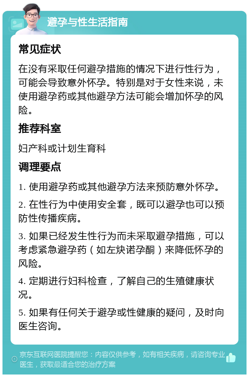 避孕与性生活指南 常见症状 在没有采取任何避孕措施的情况下进行性行为，可能会导致意外怀孕。特别是对于女性来说，未使用避孕药或其他避孕方法可能会增加怀孕的风险。 推荐科室 妇产科或计划生育科 调理要点 1. 使用避孕药或其他避孕方法来预防意外怀孕。 2. 在性行为中使用安全套，既可以避孕也可以预防性传播疾病。 3. 如果已经发生性行为而未采取避孕措施，可以考虑紧急避孕药（如左炔诺孕酮）来降低怀孕的风险。 4. 定期进行妇科检查，了解自己的生殖健康状况。 5. 如果有任何关于避孕或性健康的疑问，及时向医生咨询。