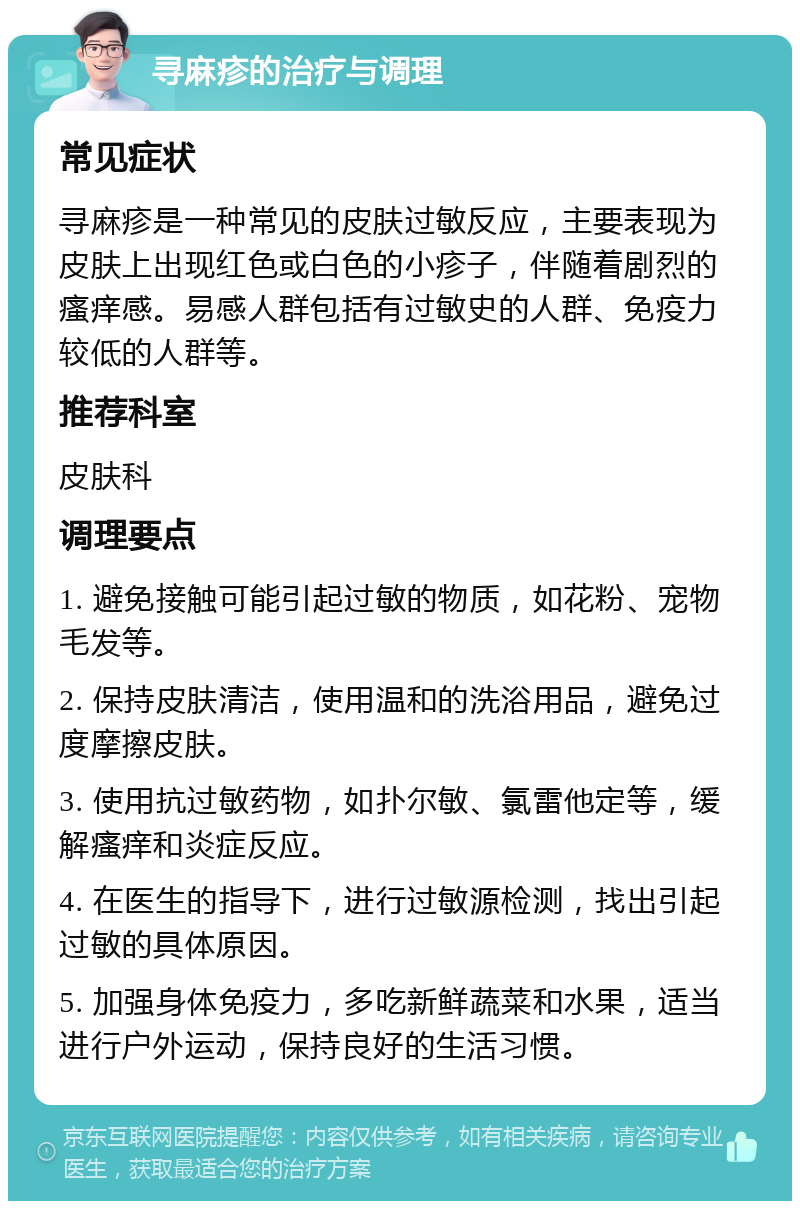 寻麻疹的治疗与调理 常见症状 寻麻疹是一种常见的皮肤过敏反应，主要表现为皮肤上出现红色或白色的小疹子，伴随着剧烈的瘙痒感。易感人群包括有过敏史的人群、免疫力较低的人群等。 推荐科室 皮肤科 调理要点 1. 避免接触可能引起过敏的物质，如花粉、宠物毛发等。 2. 保持皮肤清洁，使用温和的洗浴用品，避免过度摩擦皮肤。 3. 使用抗过敏药物，如扑尔敏、氯雷他定等，缓解瘙痒和炎症反应。 4. 在医生的指导下，进行过敏源检测，找出引起过敏的具体原因。 5. 加强身体免疫力，多吃新鲜蔬菜和水果，适当进行户外运动，保持良好的生活习惯。